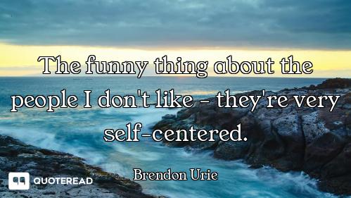 The funny thing about the people I don't like - they're very self-centered.