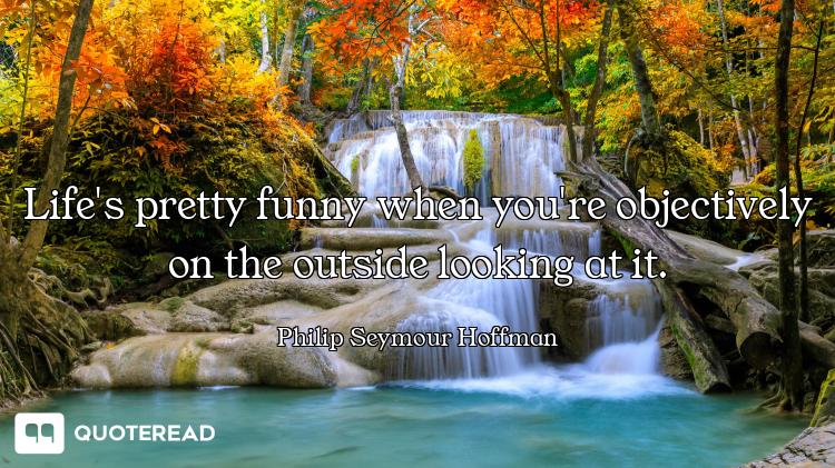 Life's pretty funny when you're objectively on the outside looking at it.