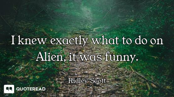 I knew exactly what to do on Alien, it was funny.