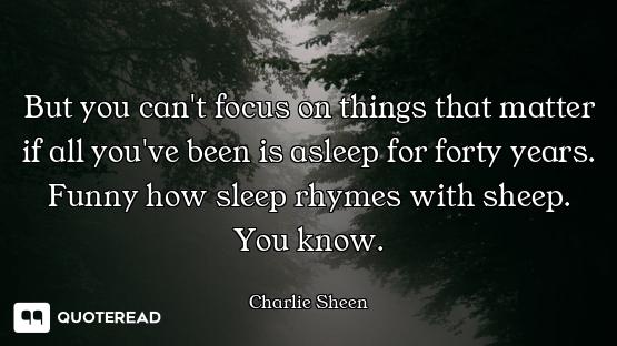 But you can't focus on things that matter if all you've been is asleep for forty years. Funny how sl...