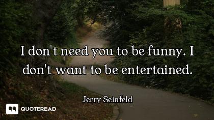 I don't need you to be funny. I don't want to be entertained.