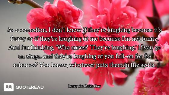 As a comedian, I don't know if they're laughing because it's funny or if they're laughing at me beca...