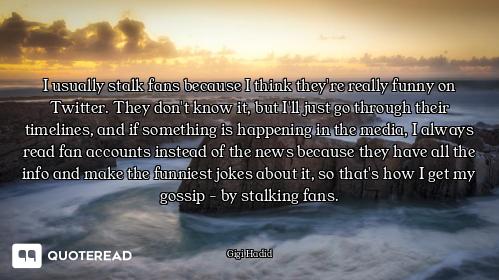 I usually stalk fans because I think they're really funny on Twitter. They don't know it, but I'll j...