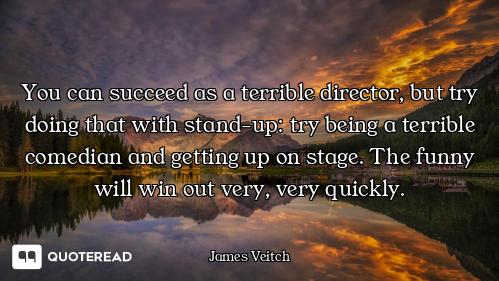 You can succeed as a terrible director, but try doing that with stand-up: try being a terrible comed...