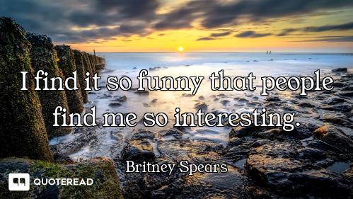 I find it so funny that people find me so interesting.