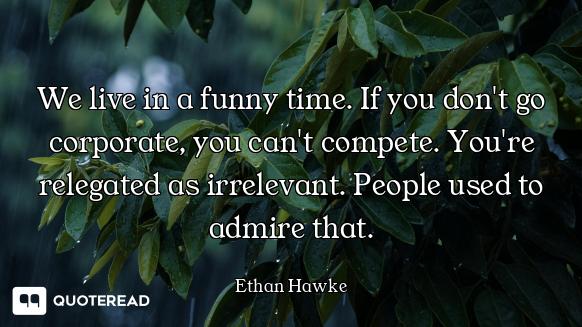 We live in a funny time. If you don't go corporate, you can't compete. You're relegated as irrelevan...