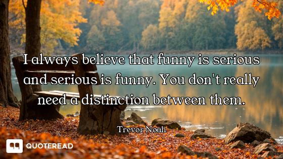 I always believe that funny is serious and serious is funny. You don't really need a distinction bet...