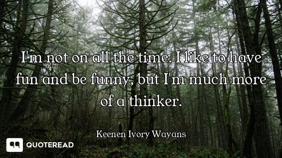 I'm not on all the time. I like to have fun and be funny, but I'm much more of a thinker.