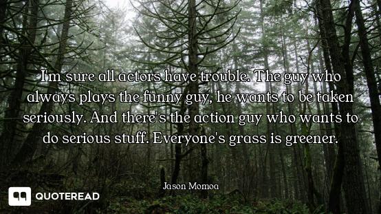 I'm sure all actors have trouble. The guy who always plays the funny guy, he wants to be taken serio...