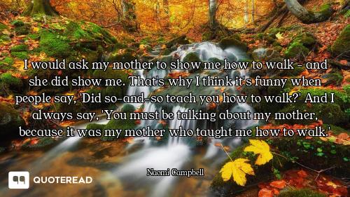 I would ask my mother to show me how to walk - and she did show me. That's why I think it's funny wh...