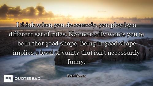 I think when you do comedy, you play by a different set of rules. No one really wants you to be in t...
