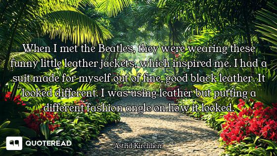 When I met the Beatles, they were wearing these funny little leather jackets, which inspired me. I h...