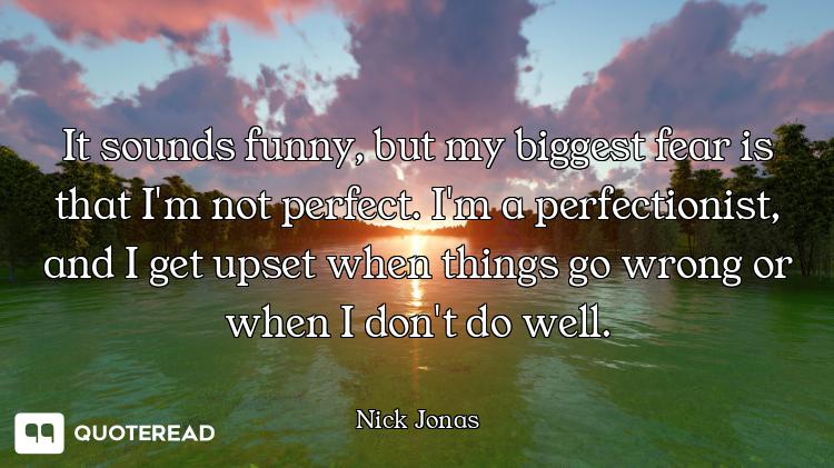 It sounds funny, but my biggest fear is that I'm not perfect. I'm a perfectionist, and I get upset w...