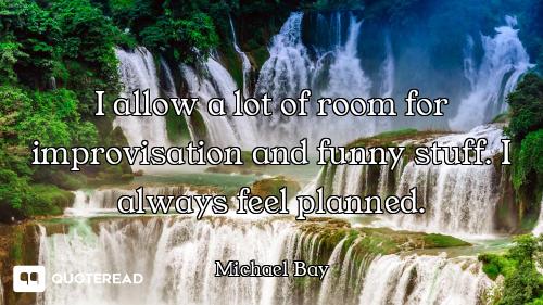 I allow a lot of room for improvisation and funny stuff. I always feel planned.