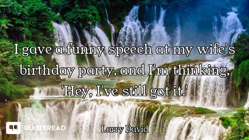 I gave a funny speech at my wife's birthday party, and I'm thinking, 'Hey, I've still got it.'