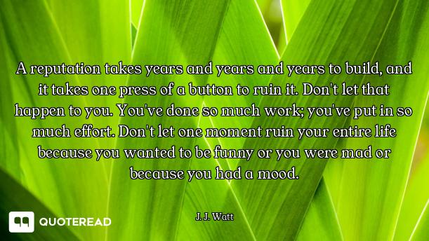 A reputation takes years and years and years to build, and it takes one press of a button to ruin it...