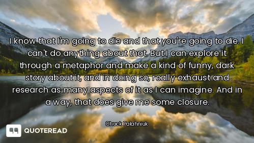 I know that I'm going to die and that you're going to die. I can't do anything about that. But I can...