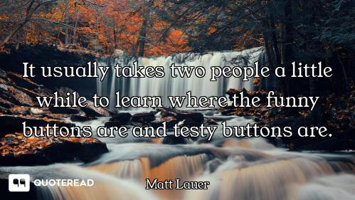 It usually takes two people a little while to learn where the funny buttons are and testy buttons ar...