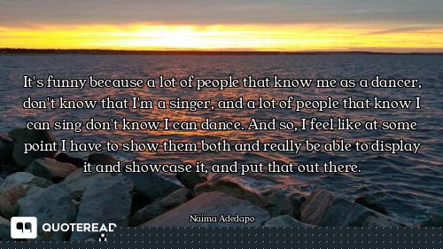 It's funny because a lot of people that know me as a dancer, don't know that I'm a singer, and a lot...