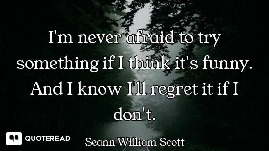 I'm never afraid to try something if I think it's funny. And I know I'll regret it if I don't.
