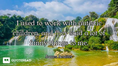 I used to work with autistic children, and they said a lot of funny things to me.