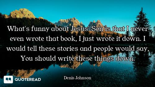 What's funny about Jesus' Son is that I never even wrote that book, I just wrote it down. I would te...