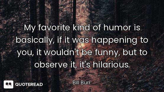 My favorite kind of humor is basically, if it was happening to you, it wouldn't be funny, but to obs...