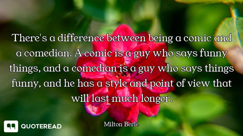 There's a difference between being a comic and a comedian. A comic is a guy who says funny things, a...