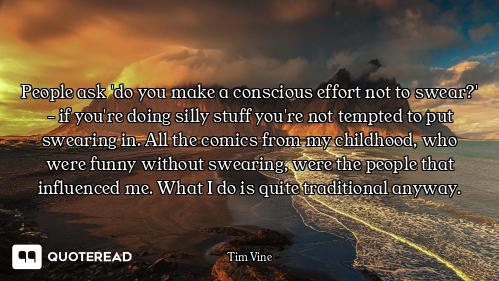 People ask 'do you make a conscious effort not to swear?' - if you're doing silly stuff you're not t...