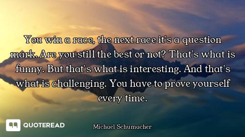 You win a race, the next race it's a question mark. Are you still the best or not? That's what is fu...
