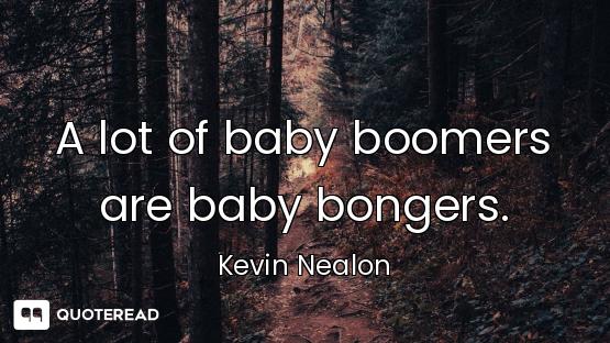 A lot of baby boomers are baby bongers.