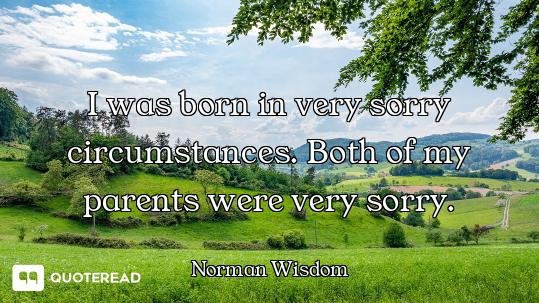 I was born in very sorry circumstances. Both of my parents were very sorry.