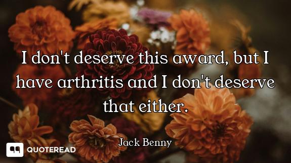 I don't deserve this award, but I have arthritis and I don't deserve that either.
