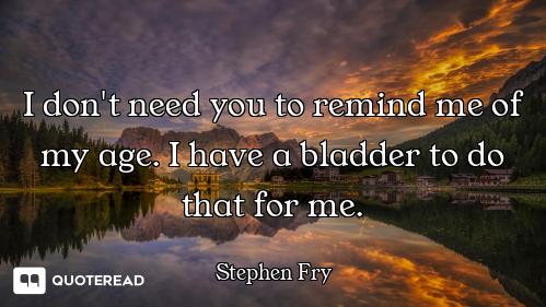 I don't need you to remind me of my age. I have a bladder to do that for me.