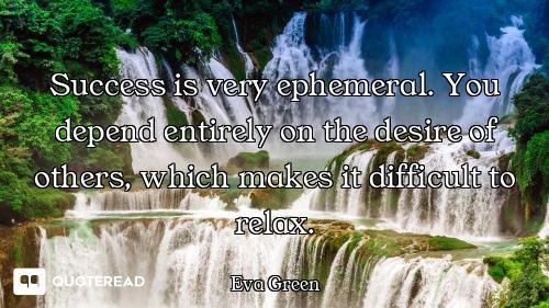 Success is very ephemeral. You depend entirely on the desire of others, which makes it difficult to...