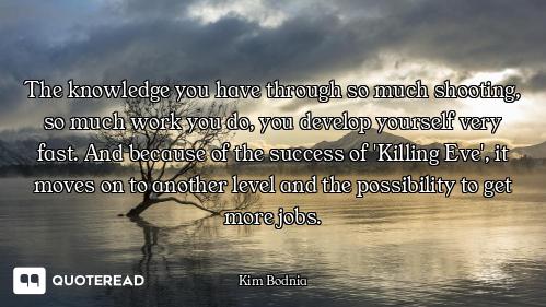 The knowledge you have through so much shooting, so much work you do, you develop yourself very fast...