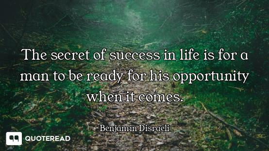 The secret of success in life is for a man to be ready for his opportunity when it comes.
