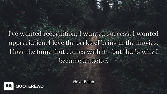 I've wanted recognition; I wanted success; I wanted appreciation; I love the perks of being in the m...
