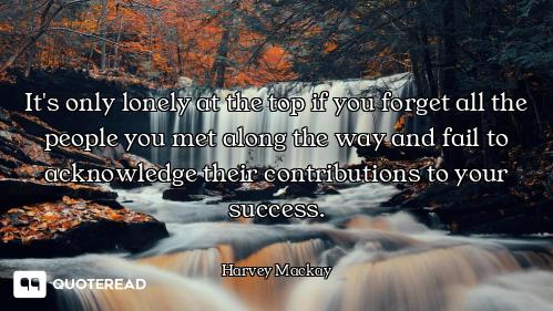 It's only lonely at the top if you forget all the people you met along the way and fail to acknowled...