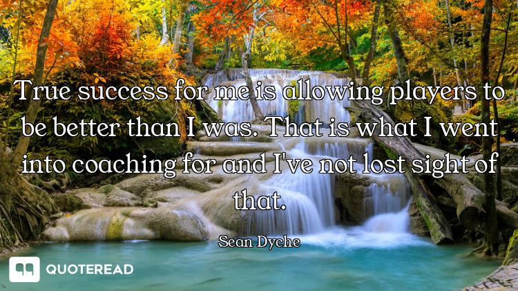 True success for me is allowing players to be better than I was. That is what I went into coaching f...