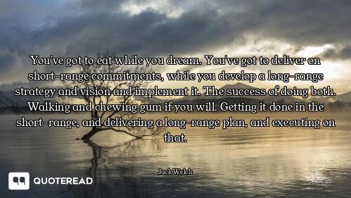 You've got to eat while you dream. You've got to deliver on short-range commitments, while you devel...