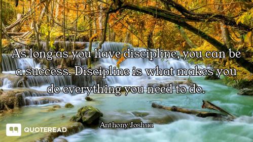As long as you have discipline, you can be a success. Discipline is what makes you do everything you...