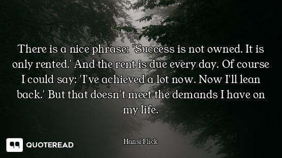 There is a nice phrase: 'Success is not owned. It is only rented.' And the rent is due every day. Of...