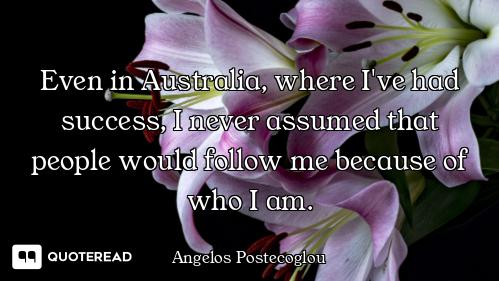 Even in Australia, where I've had success, I never assumed that people would follow me because of wh...