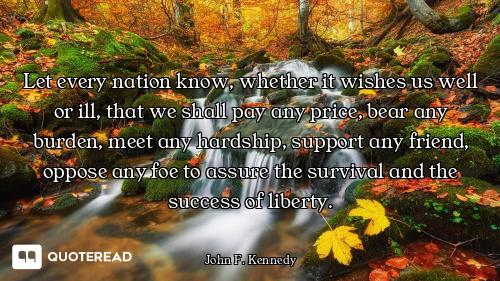 Let every nation know, whether it wishes us well or ill, that we shall pay any price, bear any burde...