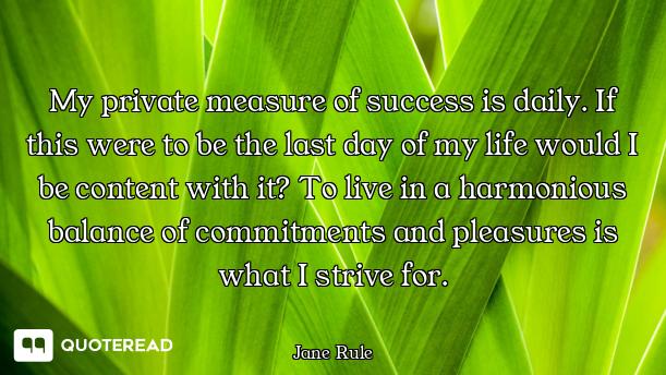 My private measure of success is daily. If this were to be the last day of my life would I be conten...