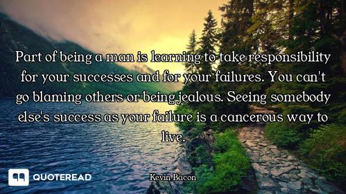 Part of being a man is learning to take responsibility for your successes and for your failures. You...