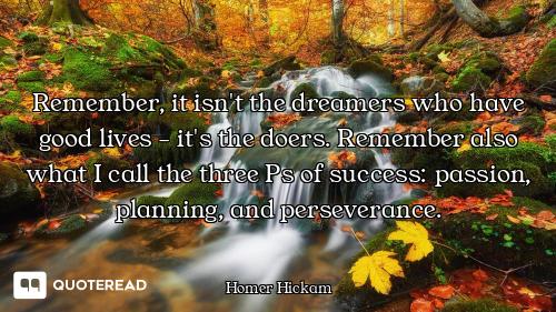 Remember, it isn't the dreamers who have good lives - it's the doers. Remember also what I call the...