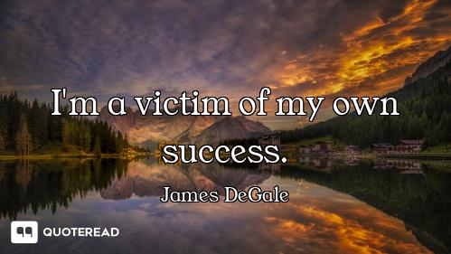 I'm a victim of my own success.