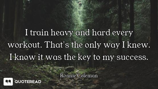 I train heavy and hard every workout. That's the only way I knew. I know it was the key to my succes...